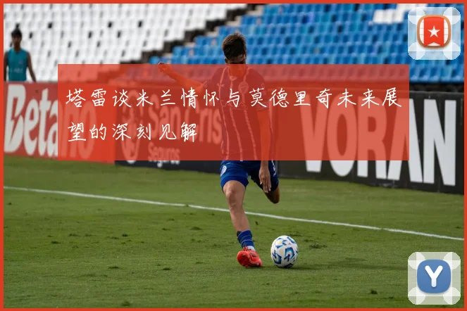 塔雷谈米兰情怀与莫德里奇未来展望的深刻见解