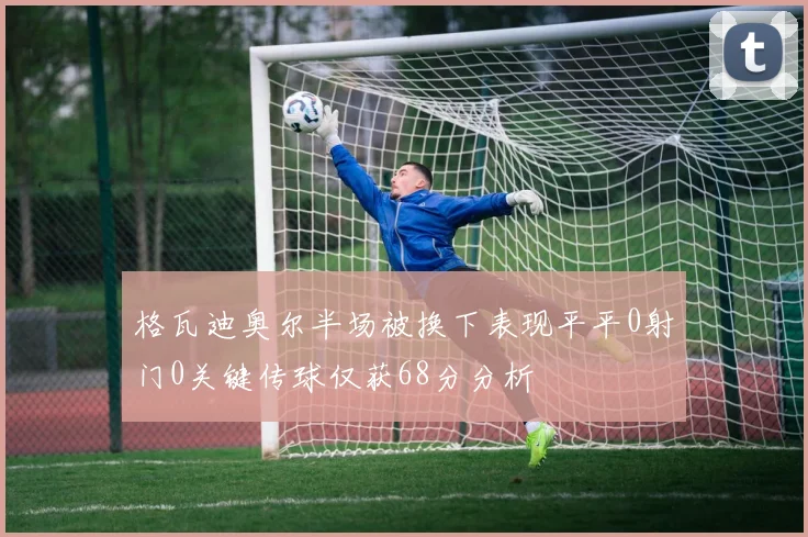 格瓦迪奥尔半场被换下表现平平0射门0关键传球仅获68分分析