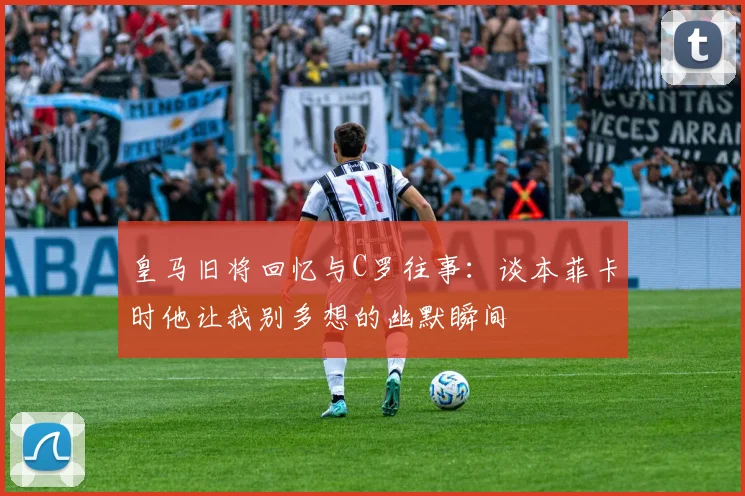皇马旧将回忆与C罗往事：谈本菲卡时他让我别多想的幽默瞬间