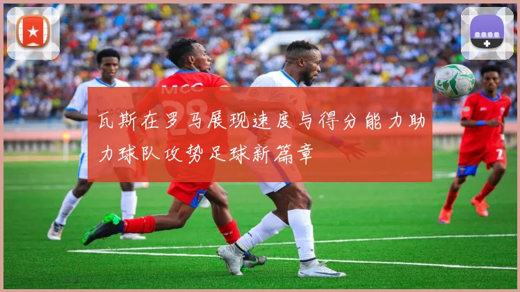 瓦斯在罗马展现速度与得分能力助力球队攻势足球新篇章