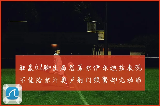 狂轰62脚出局居莱尔伊尔迪兹表现不佳恰尔汗奥卢射门频繁却无功而返