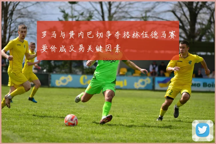 罗马与费内巴切争夺格林伍德马赛要价成交易关键因素