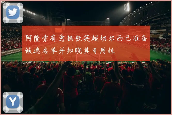 阿隆索有意执教英超切尔西已准备候选名单并知晓其可用性