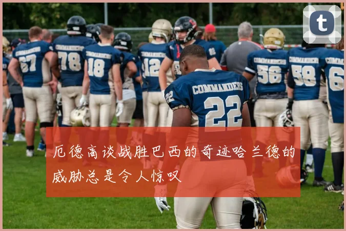 厄德高谈战胜巴西的奇迹哈兰德的威胁总是令人惊叹