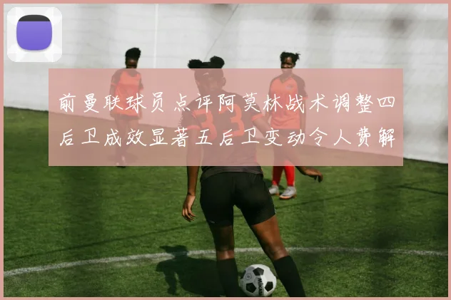 前曼联球员点评阿莫林战术调整四后卫成效显著五后卫变动令人费解