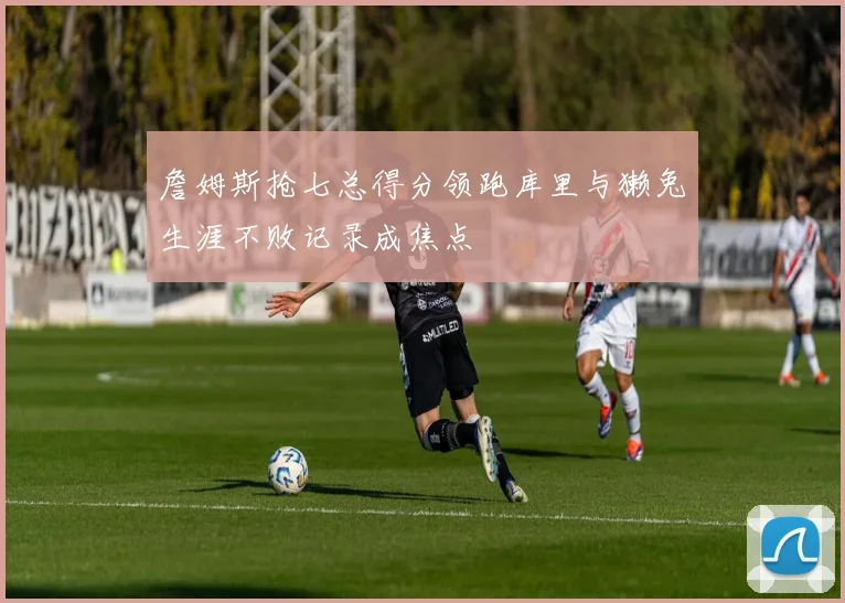 詹姆斯抢七总得分领跑库里与獭兔生涯不败记录成焦点