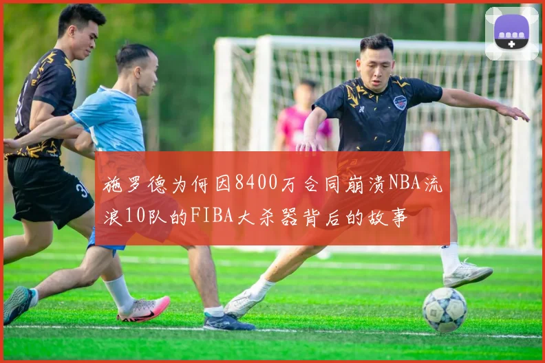 施罗德为何因8400万合同崩溃NBA流浪10队的FIBA大杀器背后的故事