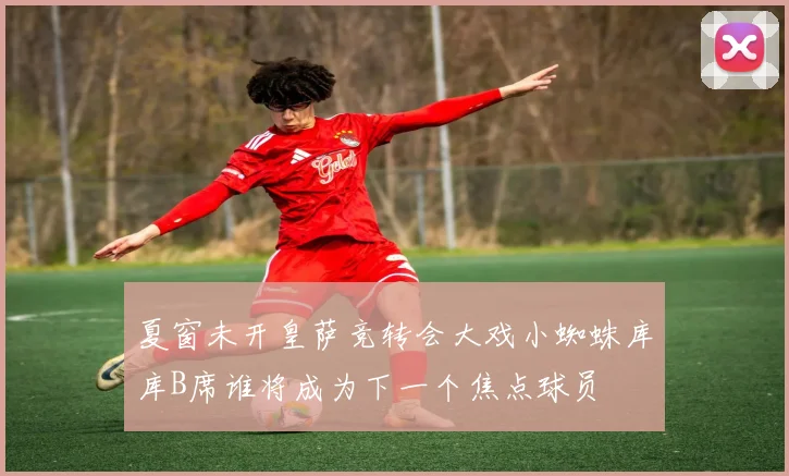夏窗未开皇萨竞转会大戏小蜘蛛库库B席谁将成为下一个焦点球员