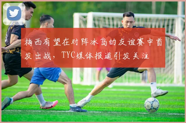 梅西有望在对阵冰岛的友谊赛中首发出战，TYC媒体报道引发关注