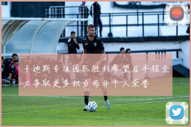 卡迪斯专注团队胜利希望后半程全力争取更多积分而非个人荣誉