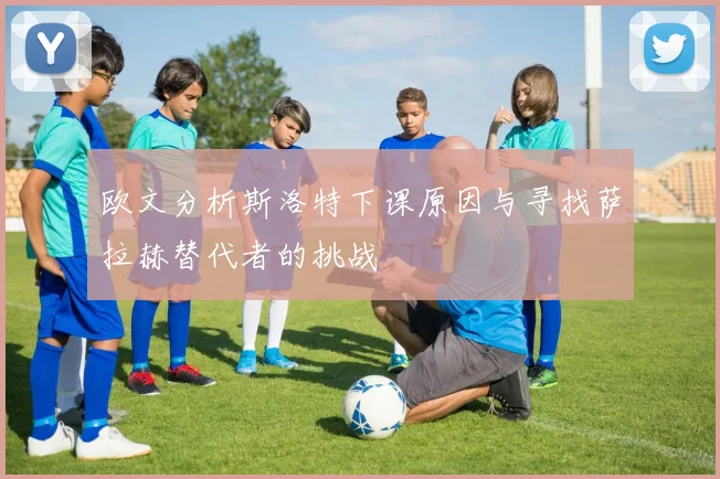 欧文分析斯洛特下课原因与寻找萨拉赫替代者的挑战
