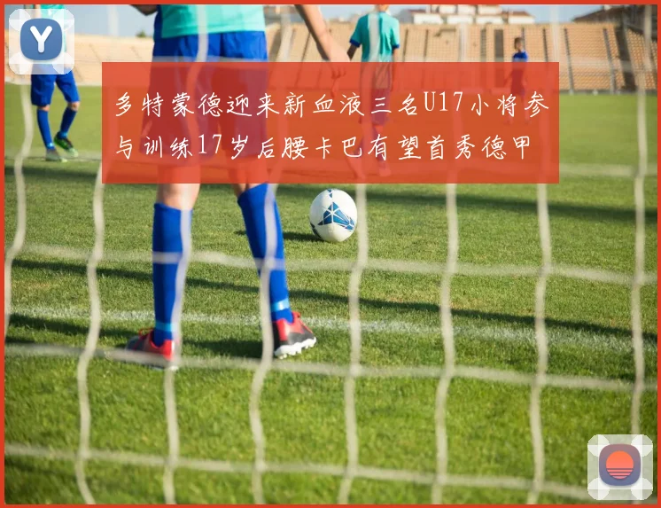 多特蒙德迎来新血液三名U17小将参与训练17岁后腰卡巴有望首秀德甲