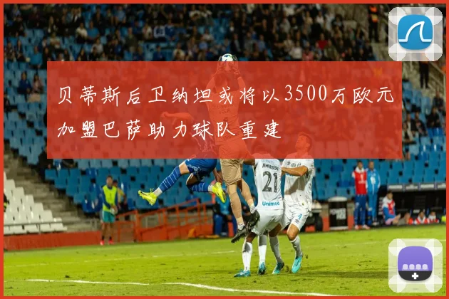 贝蒂斯后卫纳坦或将以3500万欧元加盟巴萨助力球队重建