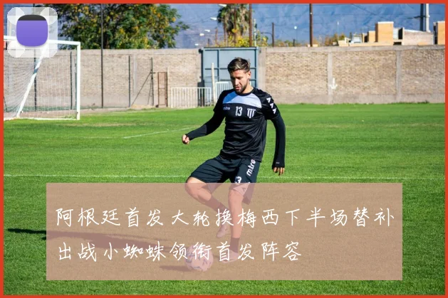 阿根廷首发大轮换梅西下半场替补出战小蜘蛛领衔首发阵容