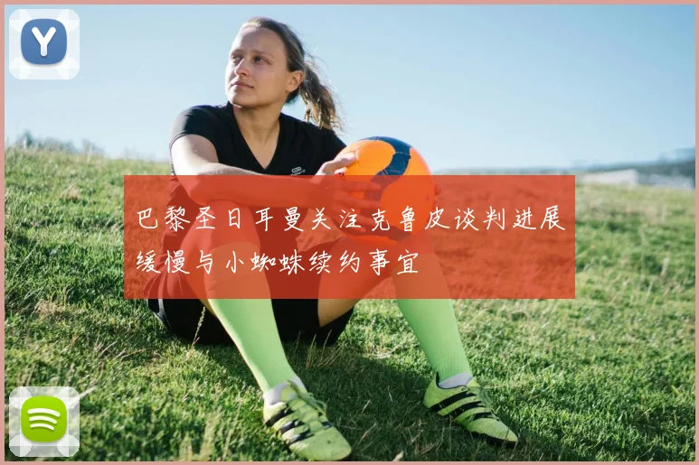 巴黎圣日耳曼关注克鲁皮谈判进展缓慢与小蜘蛛续约事宜