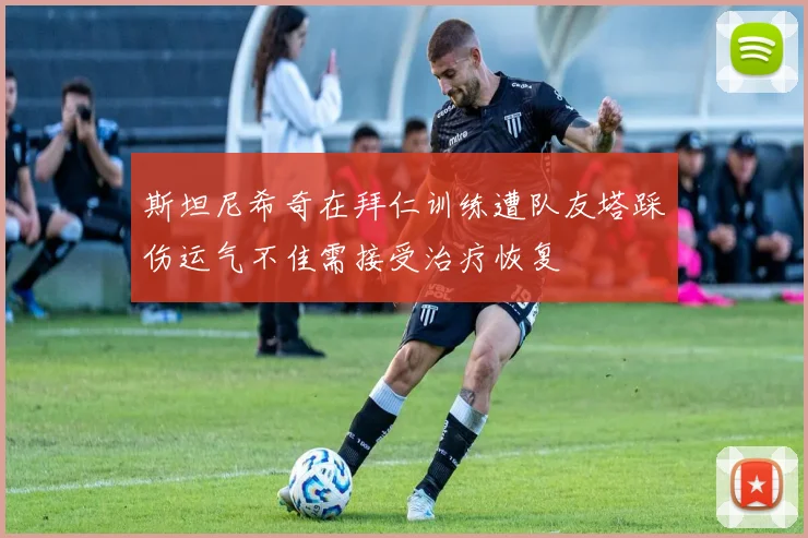 斯坦尼希奇在拜仁训练遭队友塔踩伤运气不佳需接受治疗恢复