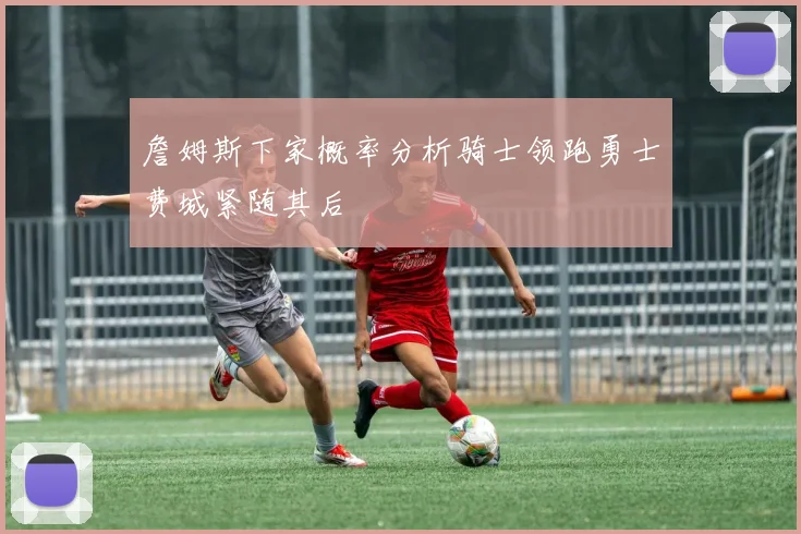 詹姆斯下家概率分析骑士领跑勇士费城紧随其后