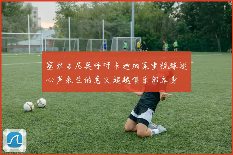 塞尔吉尼奥呼吁卡迪纳莱重视球迷心声米兰的意义超越俱乐部本身