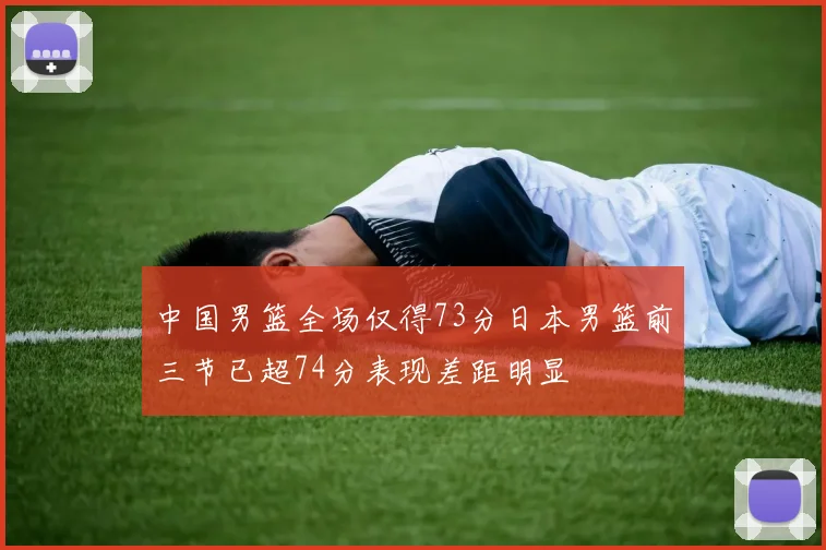 中国男篮全场仅得73分日本男篮前三节已超74分表现差距明显