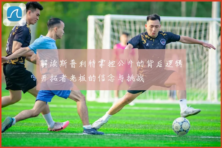 解读斯普利特掌控公牛的背后逻辑开拓者老板的信念与挑战