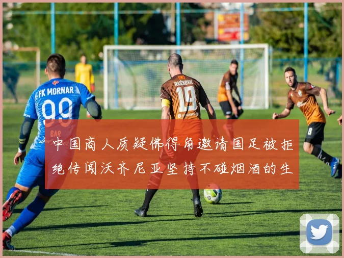 中国商人质疑佛得角邀请国足被拒绝传闻沃齐尼亚坚持不碰烟酒的生活方式