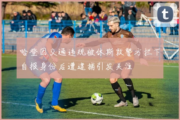哈登因交通违规被休斯敦警方拦下自报身份后遭逮捕引发关注
