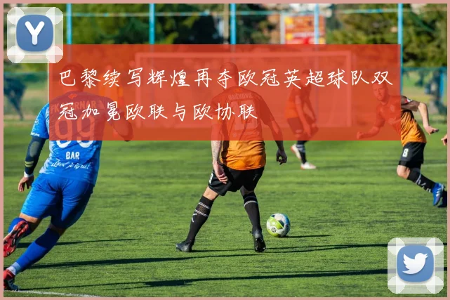 巴黎续写辉煌再夺欧冠英超球队双冠加冕欧联与欧协联