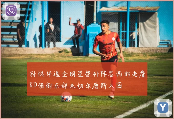 孙悦评选全明星替补阵容西部老詹KD领衔东部米切尔唐斯入围