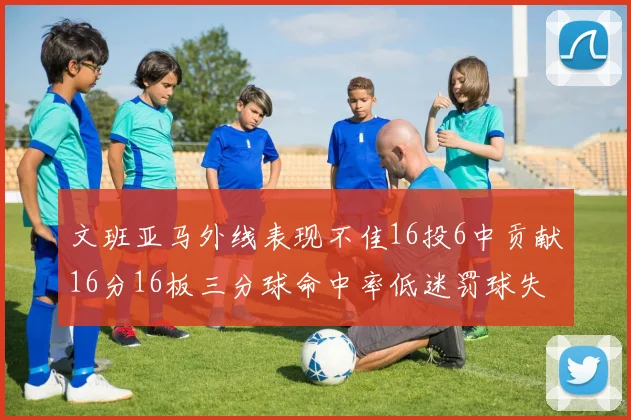 文班亚马外线表现不佳16投6中贡献16分16板三分球命中率低迷罚球失准影响球队表现
