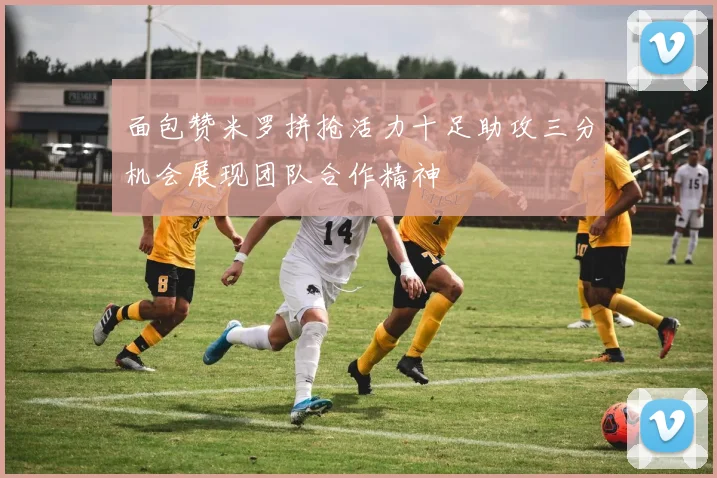 面包赞米罗拼抢活力十足助攻三分机会展现团队合作精神
