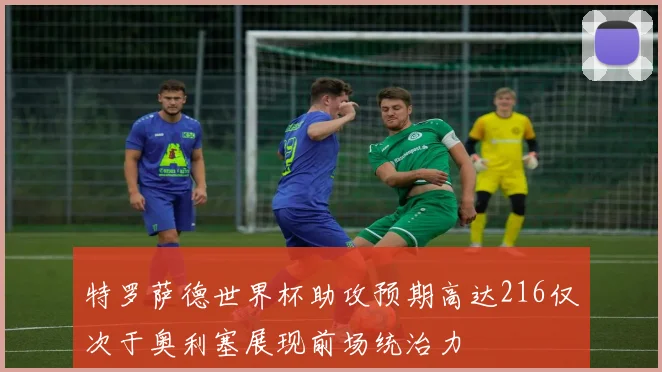 特罗萨德世界杯助攻预期高达216仅次于奥利塞展现前场统治力